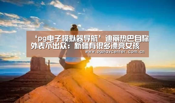 ‘pg电子模拟器导航’迪丽热巴自称外表不出众:新疆有很多漂亮女孩(图1) pg模拟器